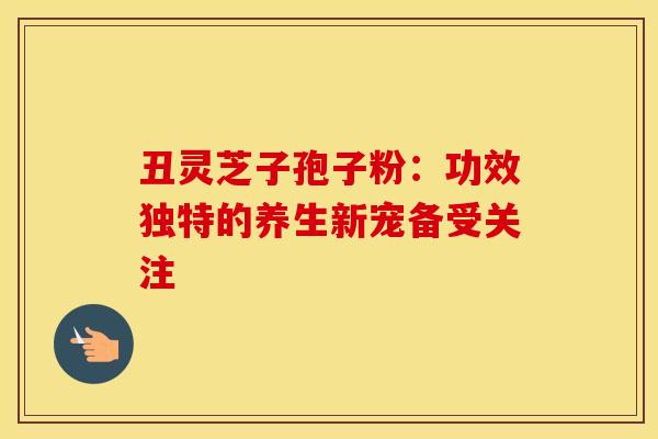 丑灵芝子孢子粉：功效独特的养生新宠备受关注
