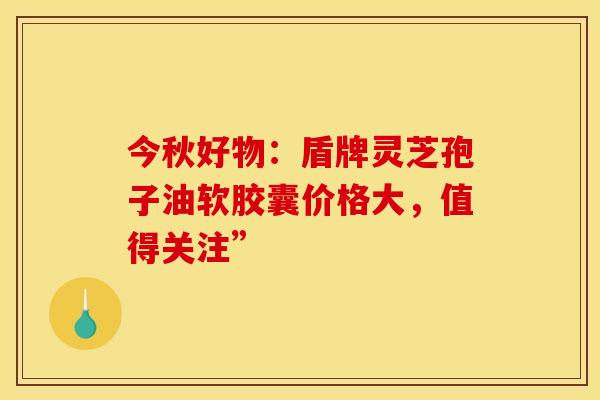 今秋好物：盾牌灵芝孢子油软胶囊价格大，值得关注”