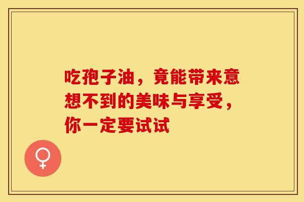 吃孢子油，竟能带来意想不到的美味与享受，你一定要试试