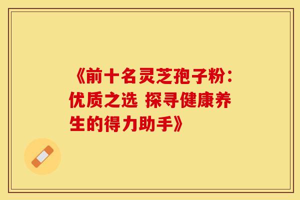 《前十名灵芝孢子粉：优质之选 探寻健康养生的得力助手》