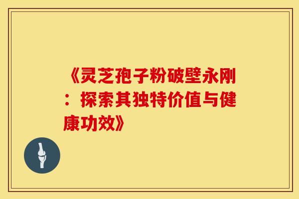 《灵芝孢子粉破壁永刚：探索其独特价值与健康功效》