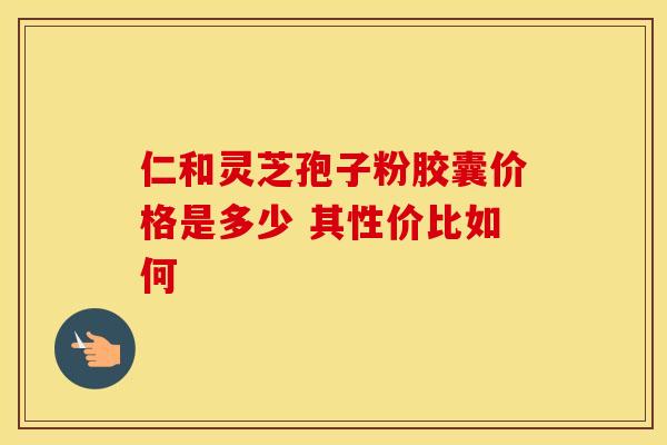 仁和灵芝孢子粉胶囊价格是多少 其性价比如何