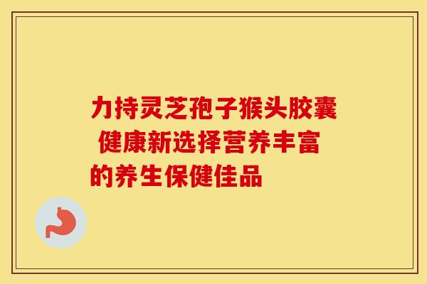 力持灵芝孢子猴头胶囊 健康新选择营养丰富的养生保健佳品