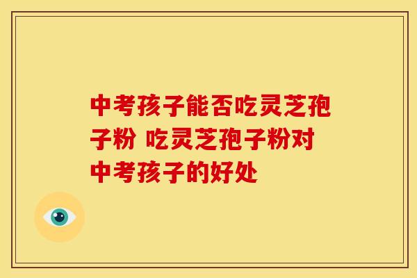 中考孩子能否吃灵芝孢子粉 吃灵芝孢子粉对中考孩子的好处