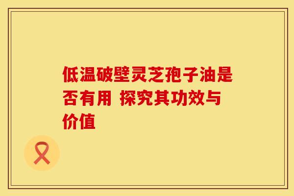 低温破壁灵芝孢子油是否有用 探究其功效与价值