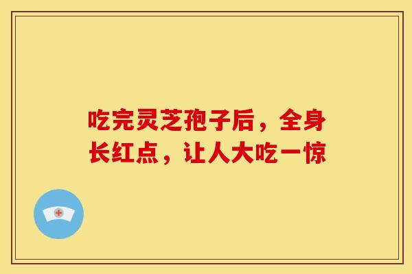 吃完灵芝孢子后，全身长红点，让人大吃一惊