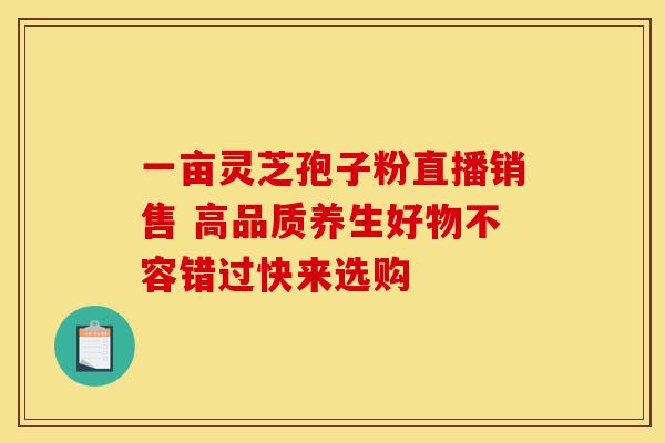 一亩灵芝孢子粉直播销售 高品质养生好物不容错过快来选购
