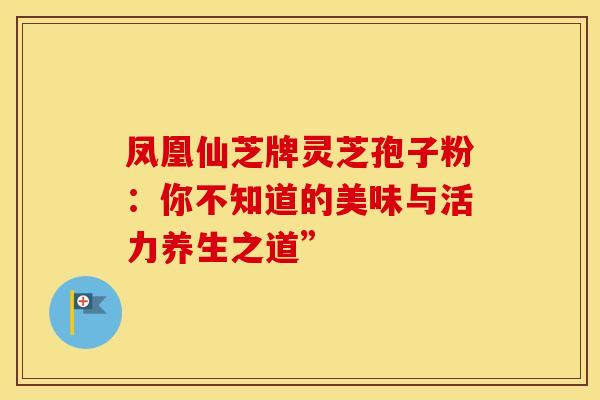 凤凰仙芝牌灵芝孢子粉：你不知道的美味与活力养生之道”