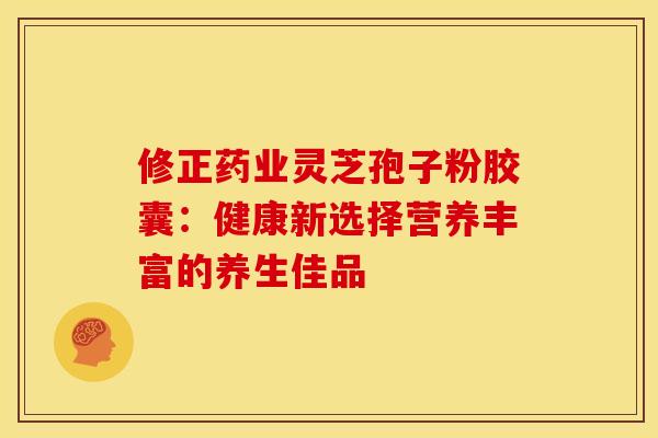 修正药业灵芝孢子粉胶囊：健康新选择营养丰富的养生佳品