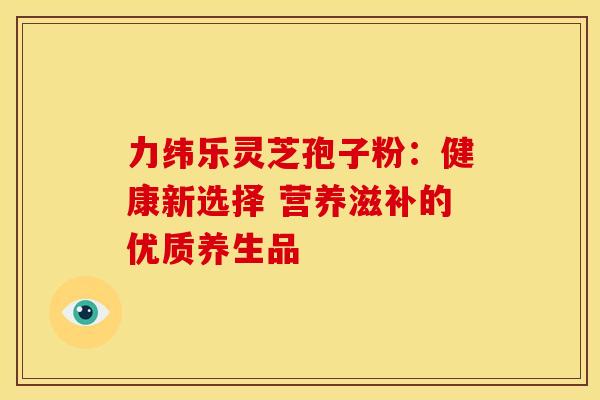 力纬乐灵芝孢子粉：健康新选择 营养滋补的优质养生品