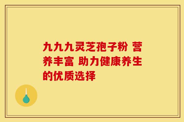 九九九灵芝孢子粉 营养丰富 助力健康养生的优质选择