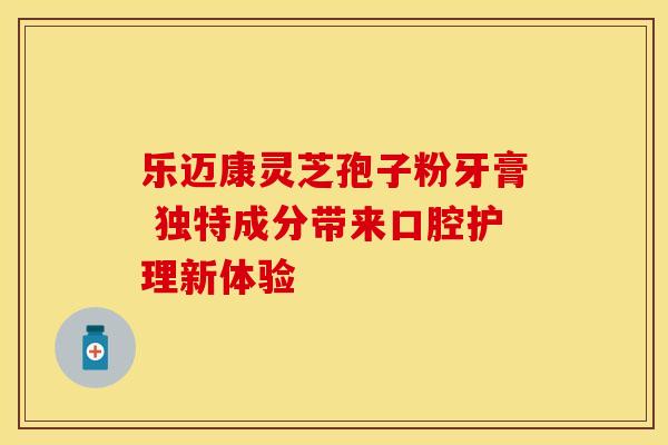 乐迈康灵芝孢子粉牙膏 独特成分带来口腔护理新体验