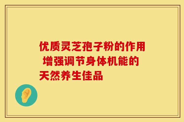 优质灵芝孢子粉的作用 增强调节身体机能的天然养生佳品