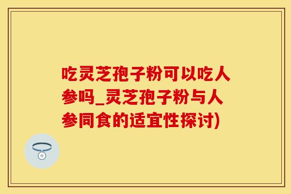 吃灵芝孢子粉可以吃人参吗_灵芝孢子粉与人参同食的适宜性探讨)