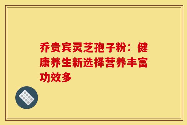 乔贵宾灵芝孢子粉：健康养生新选择营养丰富功效多