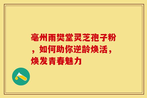 亳州雨樊堂灵芝孢子粉，如何助你逆龄焕活，焕发青春魅力