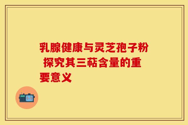 乳腺健康与灵芝孢子粉 探究其三萜含量的重要意义