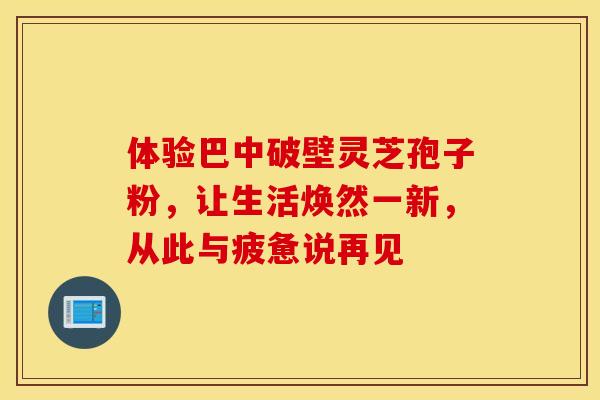 体验巴中破壁灵芝孢子粉，让生活焕然一新，从此与疲惫说再见