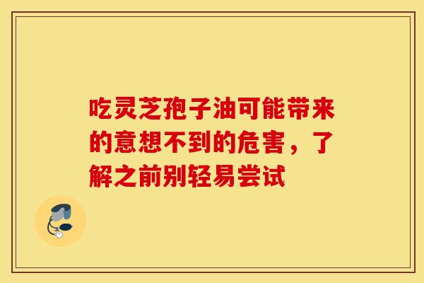 吃灵芝孢子油可能带来的意想不到的危害，了解之前别轻易尝试
