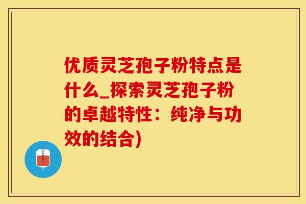 优质灵芝孢子粉特点是什么_探索灵芝孢子粉的卓越特性：纯净与功效的结合)