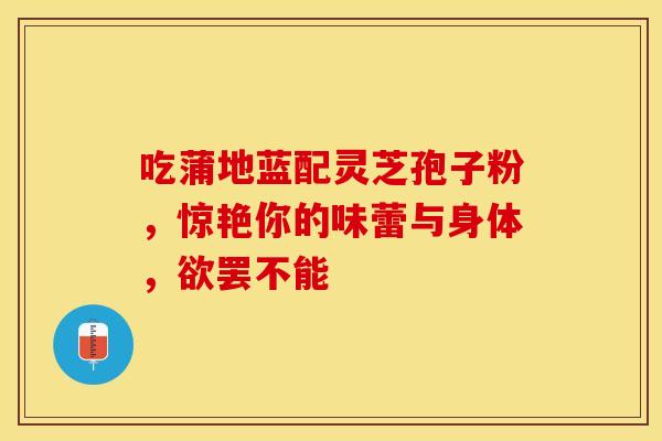 吃蒲地蓝配灵芝孢子粉，惊艳你的味蕾与身体，欲罢不能