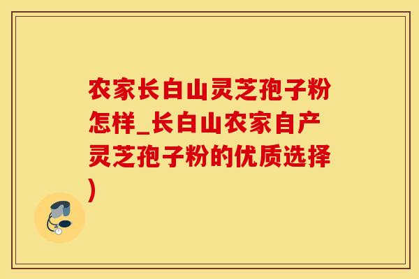 农家长白山灵芝孢子粉怎样_长白山农家自产灵芝孢子粉的优质选择)