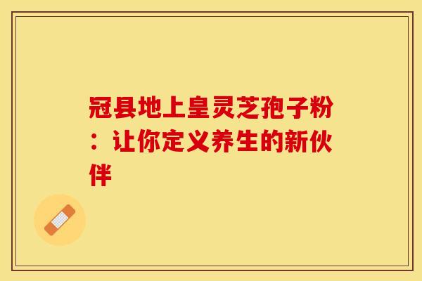 冠县地上皇灵芝孢子粉：让你定义养生的新伙伴