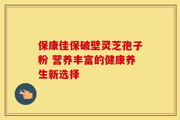 保康佳保破壁灵芝孢子粉 营养丰富的健康养生新选择