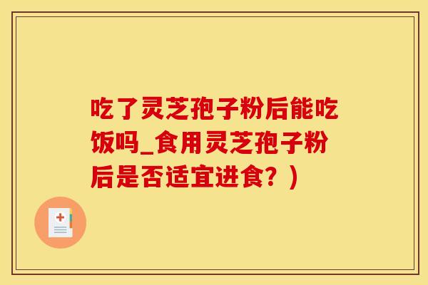 吃了灵芝孢子粉后能吃饭吗_食用灵芝孢子粉后是否适宜进食？)