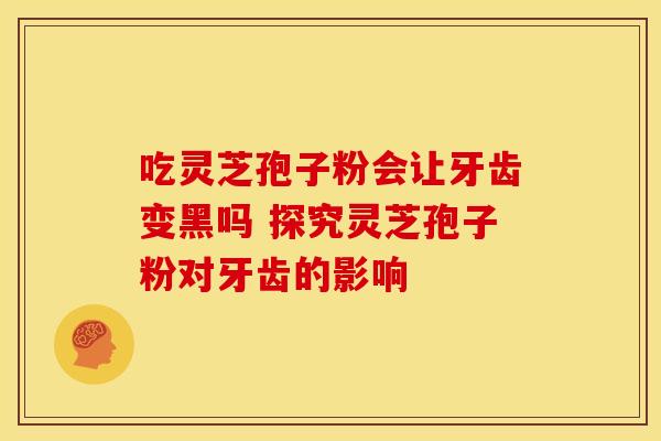 吃灵芝孢子粉会让牙齿变黑吗 探究灵芝孢子粉对牙齿的影响