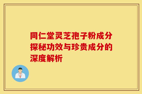 同仁堂灵芝孢子粉成分探秘功效与珍贵成分的深度解析