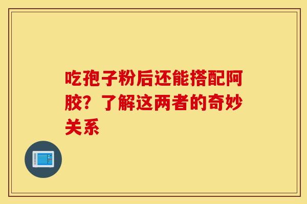 吃孢子粉后还能搭配阿胶？了解这两者的奇妙关系