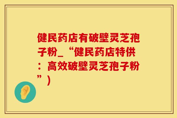 健民药店有破壁灵芝孢子粉_“健民药店特供:高效破壁灵芝孢子粉”)