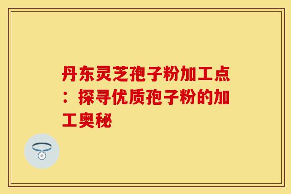 丹东灵芝孢子粉加工点：探寻优质孢子粉的加工奥秘