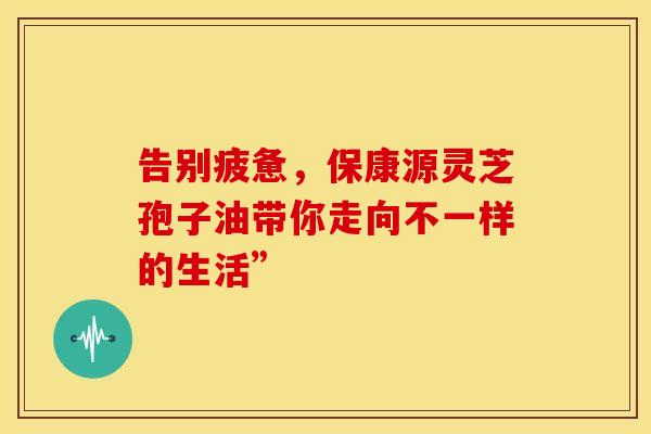 告别疲惫，保康源灵芝孢子油带你走向不一样的生活”