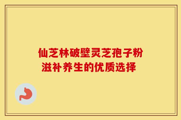 仙芝林破壁灵芝孢子粉 滋补养生的优质选择