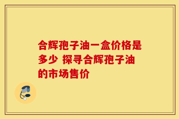 合辉孢子油一盒价格是多少 探寻合辉孢子油的市场售价