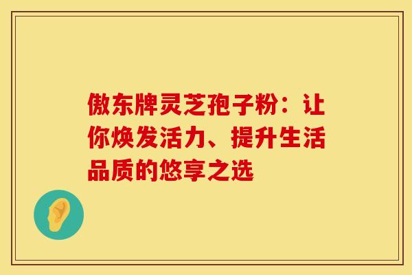 傲东牌灵芝孢子粉：让你焕发活力、提升生活品质的悠享之选