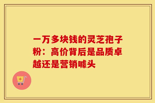 一万多块钱的灵芝孢子粉：高价背后是品质卓越还是营销噱头