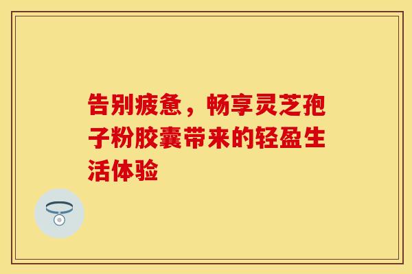 告别疲惫，畅享灵芝孢子粉胶囊带来的轻盈生活体验