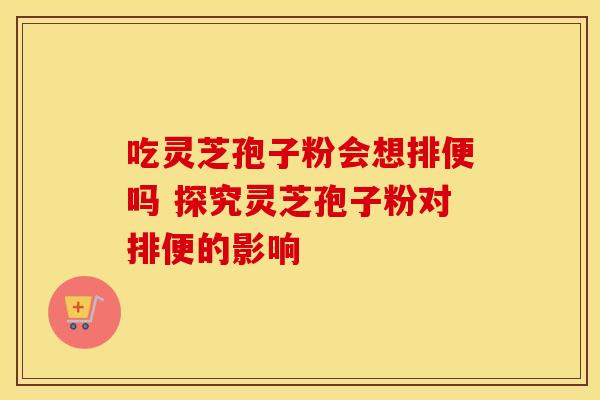 吃灵芝孢子粉会想排便吗 探究灵芝孢子粉对排便的影响