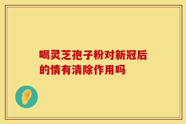 喝灵芝孢子粉对新冠后的情有清除作用吗