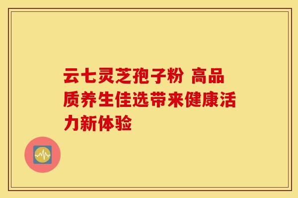 云七灵芝孢子粉 高品质养生佳选带来健康活力新体验