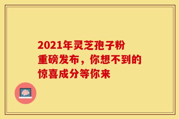 2021年灵芝孢子粉重磅发布，你想不到的惊喜成分等你来