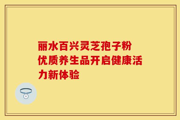 丽水百兴灵芝孢子粉 优质养生品开启健康活力新体验