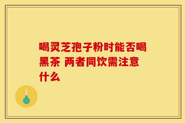 喝灵芝孢子粉时能否喝黑茶 两者同饮需注意什么