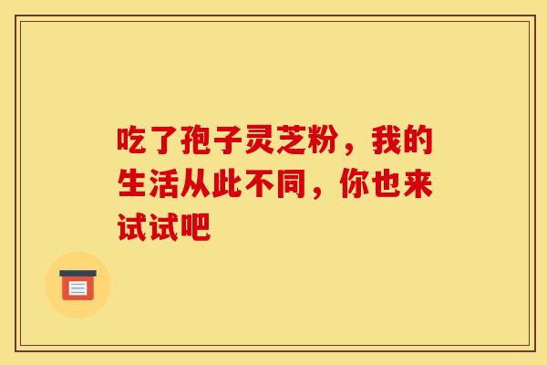 吃了孢子灵芝粉，我的生活从此不同，你也来试试吧