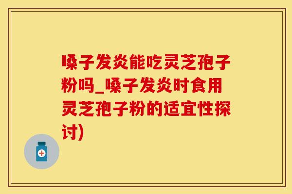 嗓子发炎能吃灵芝孢子粉吗_嗓子发炎时食用灵芝孢子粉的适宜性探讨)