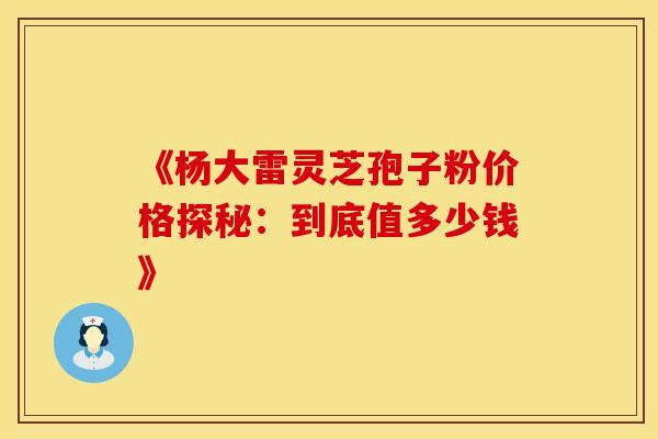 《杨大雷灵芝孢子粉价格探秘：到底值多少钱》