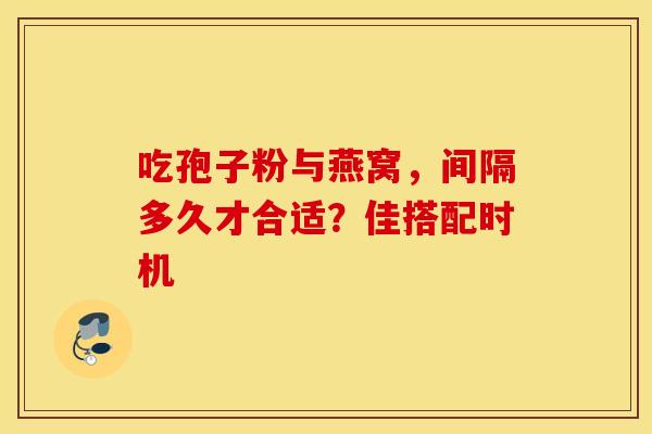 吃孢子粉与燕窝，间隔多久才合适？佳搭配时机